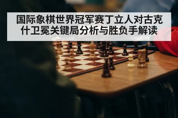 国际象棋世界冠军赛丁立人对古克什卫冕关键局分析与胜负手解读（kaiyun）