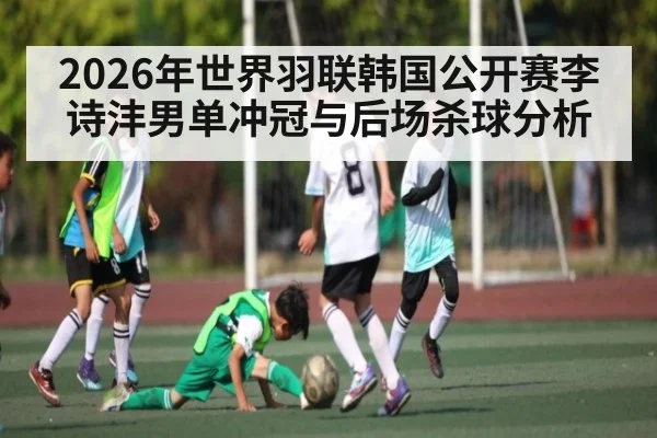2026年世界羽联韩国公开赛李诗沣男单冲冠与后场杀球分析