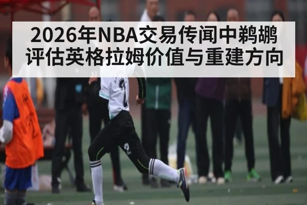 2026年NBA交易传闻中鹈鹕评估英格拉姆价值与重建方向 - kaiyun