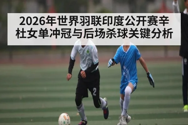 2026年世界羽联印度公开赛辛杜女单冲冠与后场杀球关键分析（kaiyun）